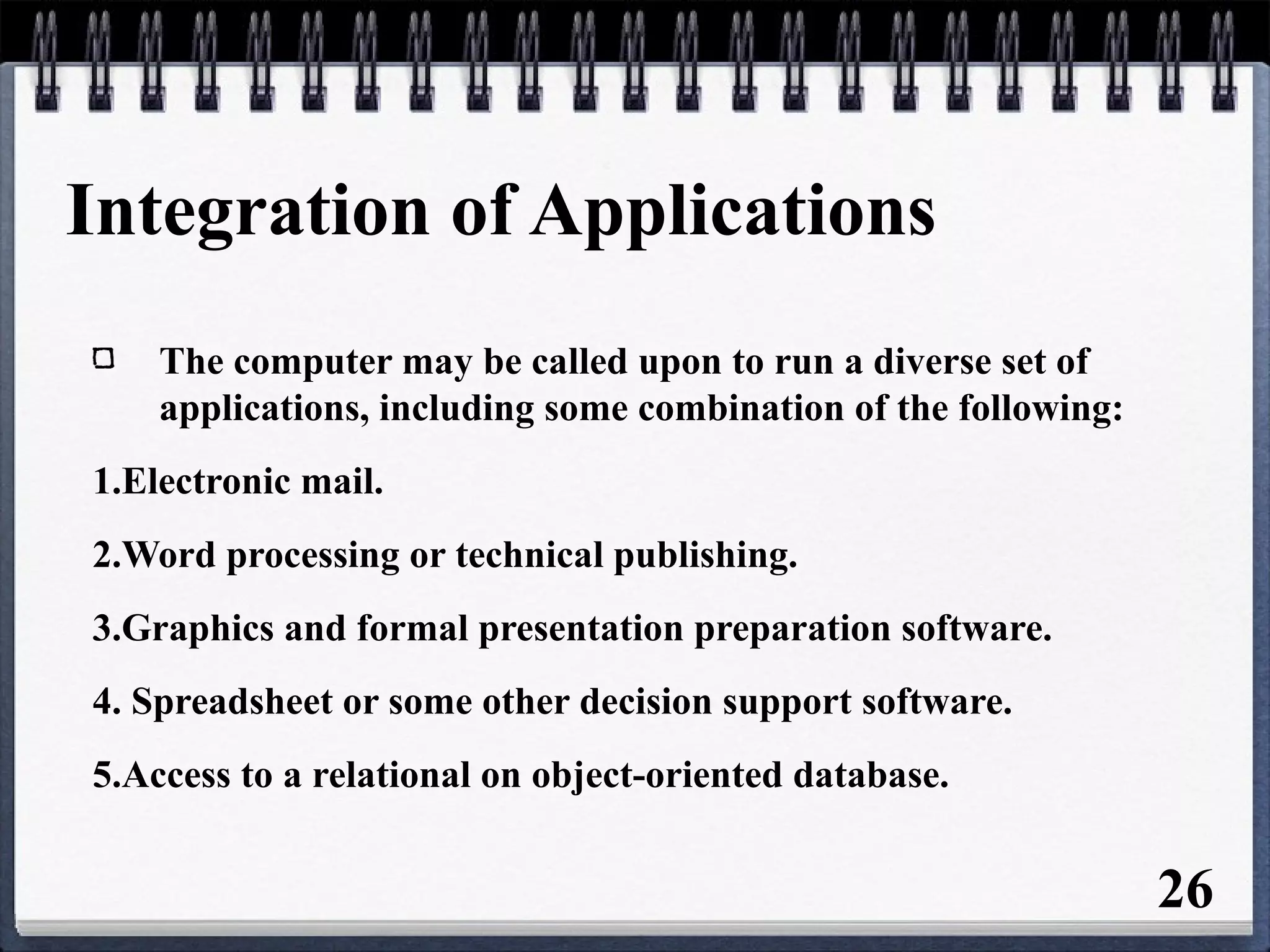 Integration of Applications
The computer may be called upon to run a diverse set of
applications, including some combination of the following:
1.Electronic mail.
2.Word processing or technical publishing.
3.Graphics and formal presentation preparation software.
4. Spreadsheet or some other decision support software.
5.Access to a relational on object-oriented database.
26
 