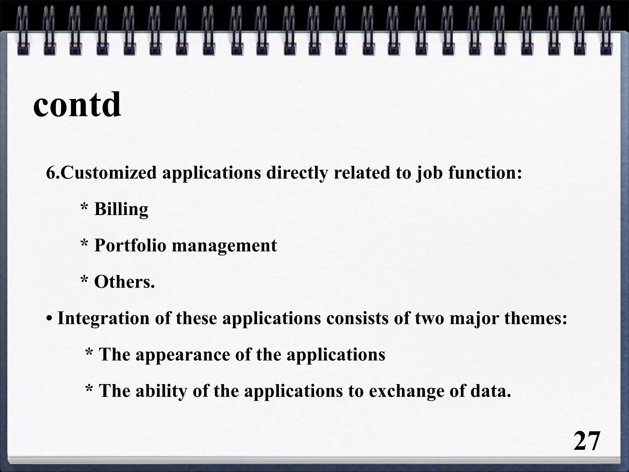 contd
6.Customized applications directly related to job function:
* Billing
* Portfolio management
* Others.
• Integration of these applications consists of two major themes:
* The appearance of the applications
* The ability of the applications to exchange of data.
27
 
