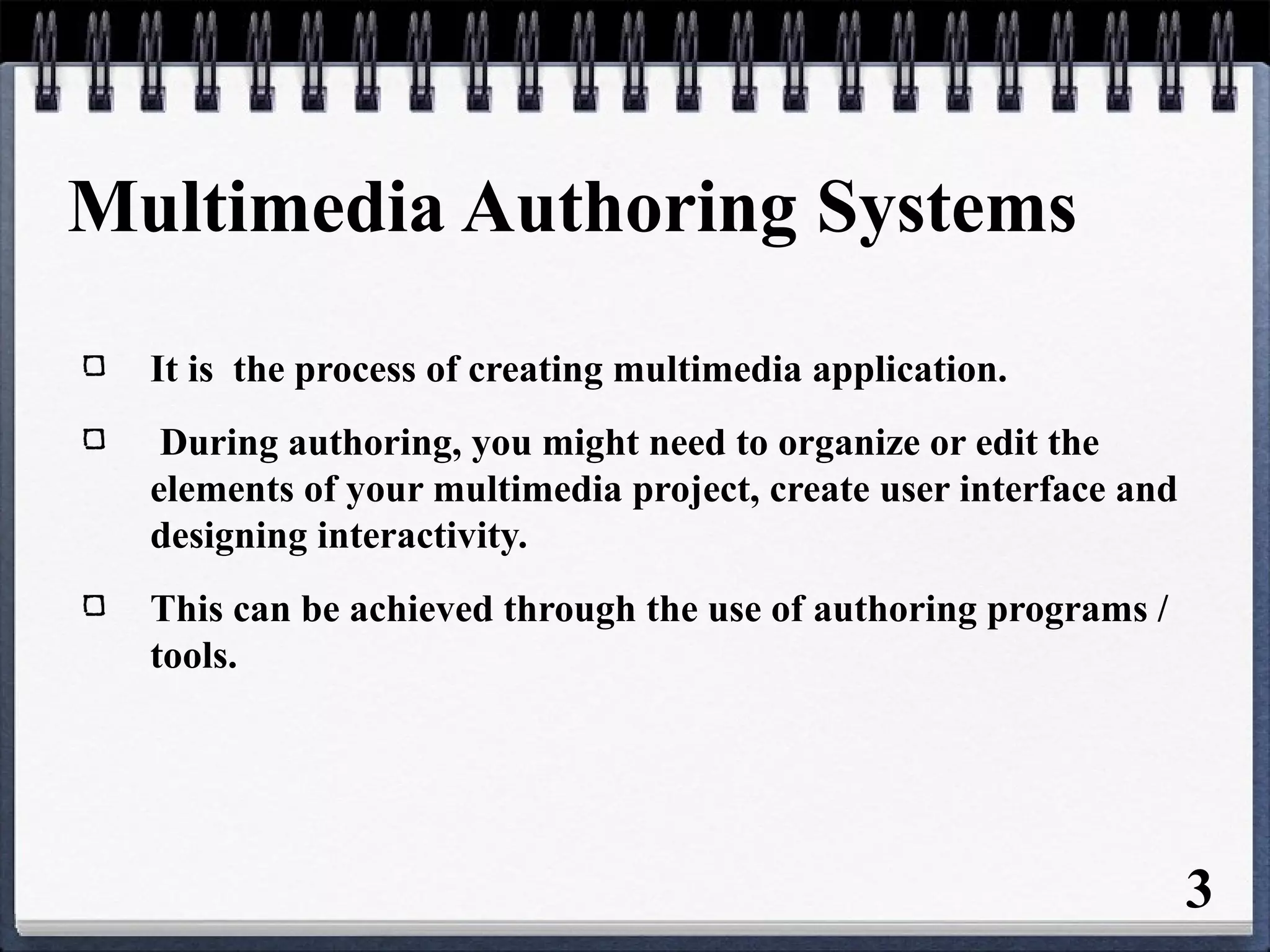 3
Multimedia Authoring Systems
It is the process of creating multimedia application.
During authoring, you might need to organize or edit the
elements of your multimedia project, create user interface and
designing interactivity.
This can be achieved through the use of authoring programs /
tools.
 