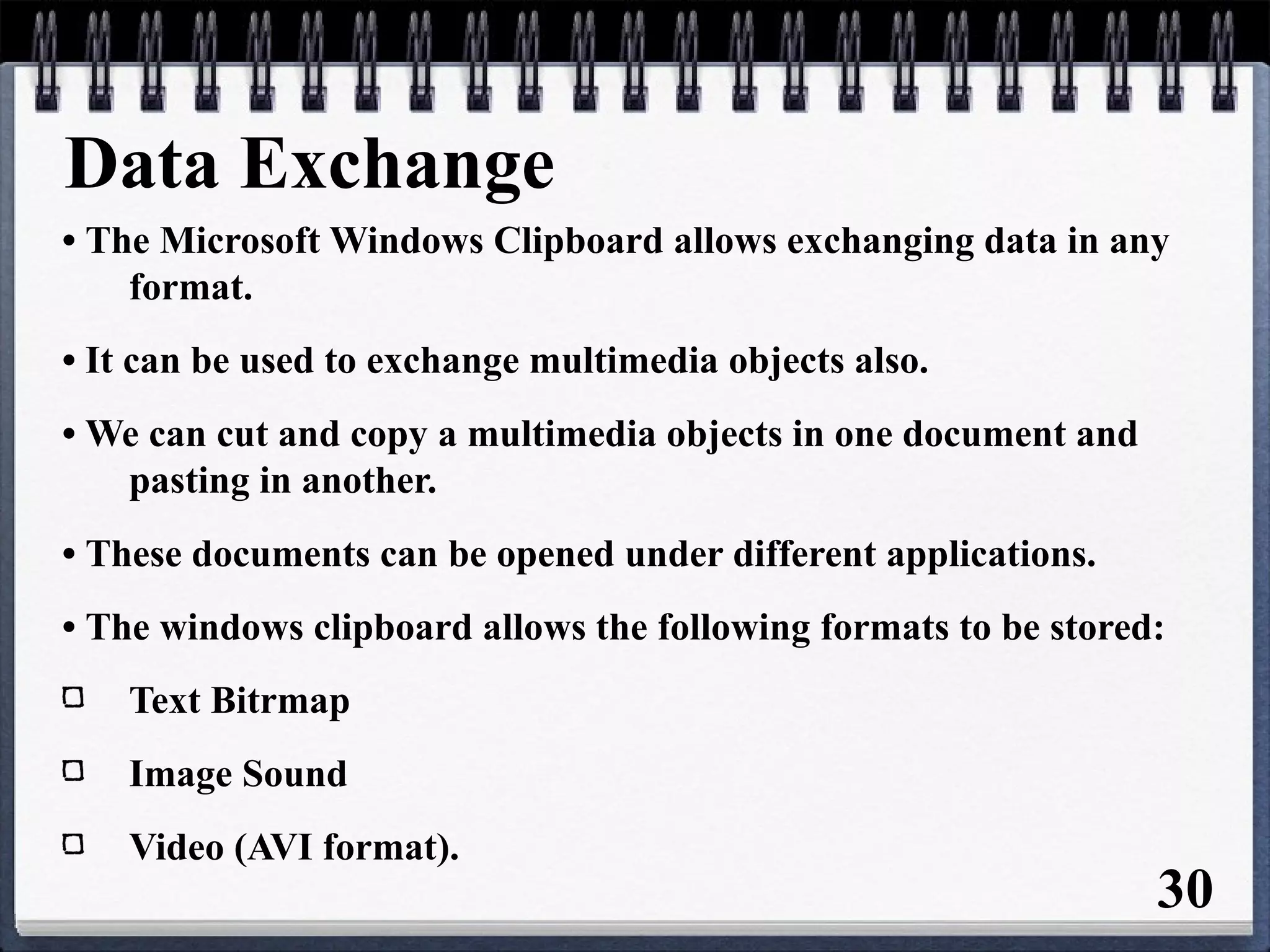 Data Exchange
• The Microsoft Windows Clipboard allows exchanging data in any
format.
• It can be used to exchange multimedia objects also.
• We can cut and copy a multimedia objects in one document and
pasting in another.
• These documents can be opened under different applications.
• The windows clipboard allows the following formats to be stored:
Text Bitrmap
Image Sound
Video (AVI format).
30
 