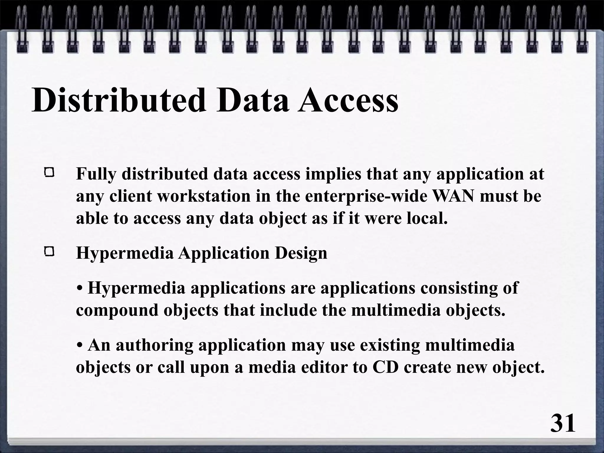 Distributed Data Access
Fully distributed data access implies that any application at
any client workstation in the enterprise-wide WAN must be
able to access any data object as if it were local.
Hypermedia Application Design
• Hypermedia applications are applications consisting of
compound objects that include the multimedia objects.
• An authoring application may use existing multimedia
objects or call upon a media editor to CD create new object.
31
 