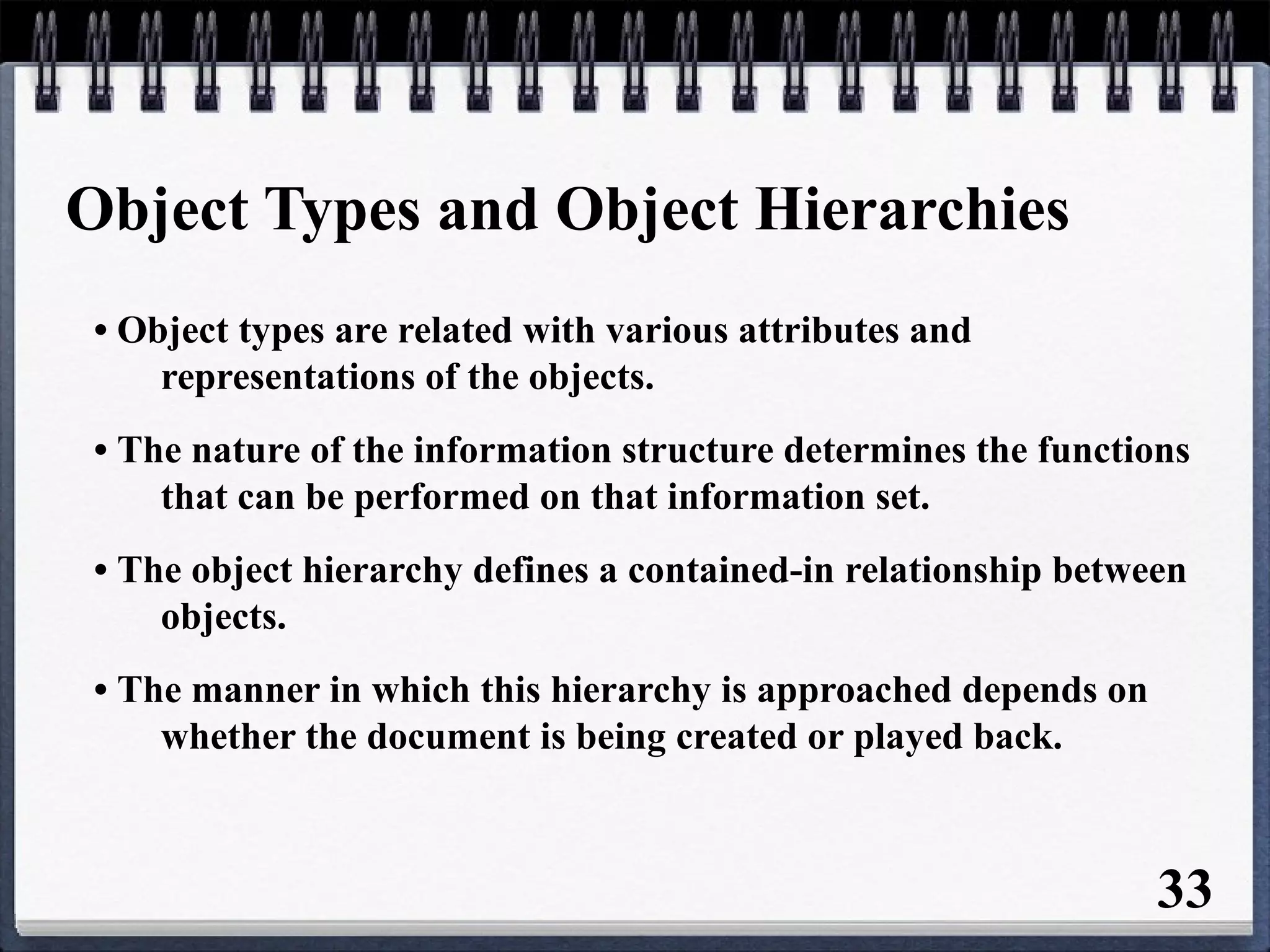 Object Types and Object Hierarchies
• Object types are related with various attributes and
representations of the objects.
• The nature of the information structure determines the functions
that can be performed on that information set.
• The object hierarchy defines a contained-in relationship between
objects.
• The manner in which this hierarchy is approached depends on
whether the document is being created or played back.
33
 