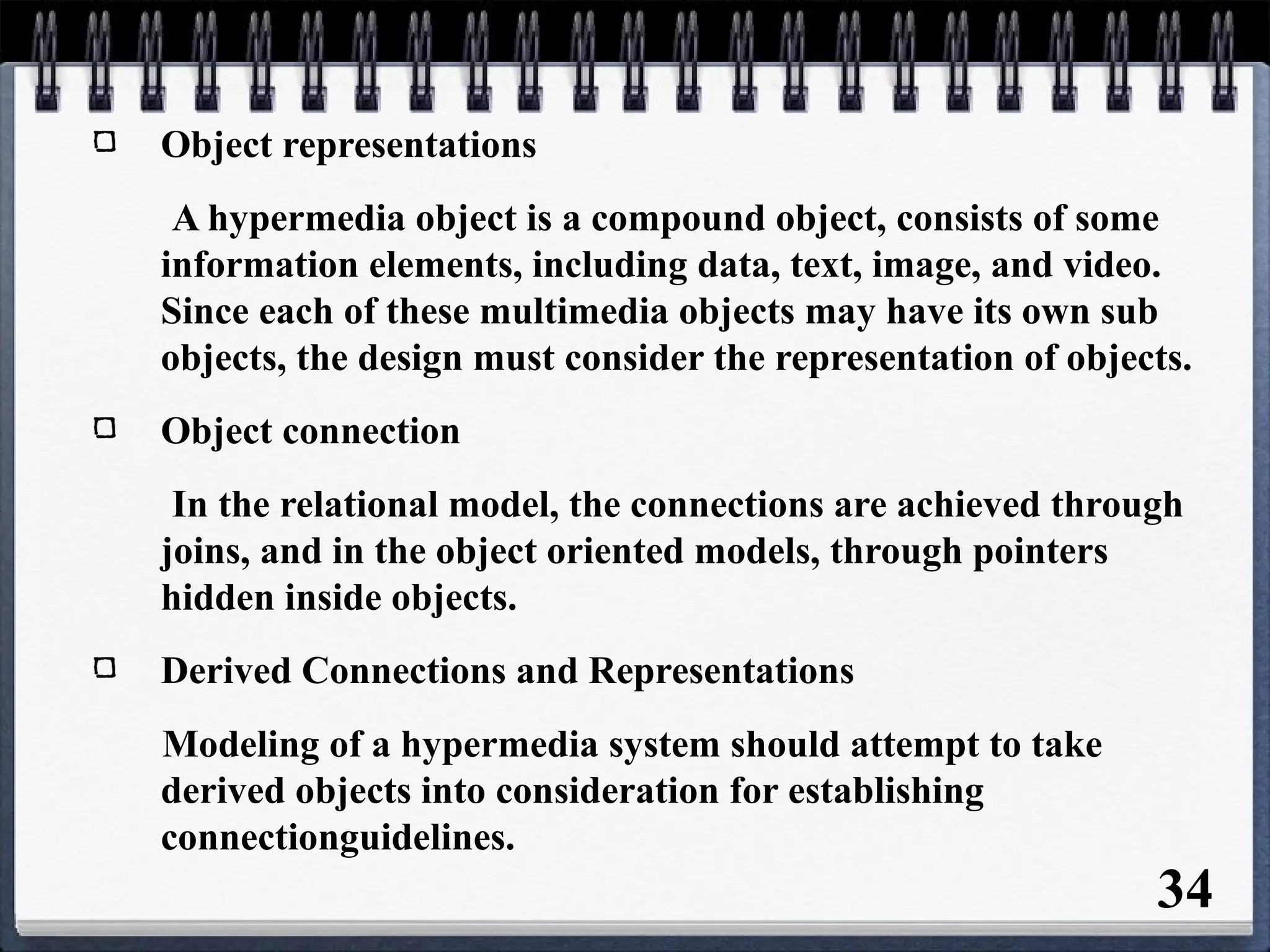 Object representations
A hypermedia object is a compound object, consists of some
information elements, including data, text, image, and video.
Since each of these multimedia objects may have its own sub
objects, the design must consider the representation of objects.
Object connection
In the relational model, the connections are achieved through
joins, and in the object oriented models, through pointers
hidden inside objects.
Derived Connections and Representations
Modeling of a hypermedia system should attempt to take
derived objects into consideration for establishing
connectionguidelines.
34
 