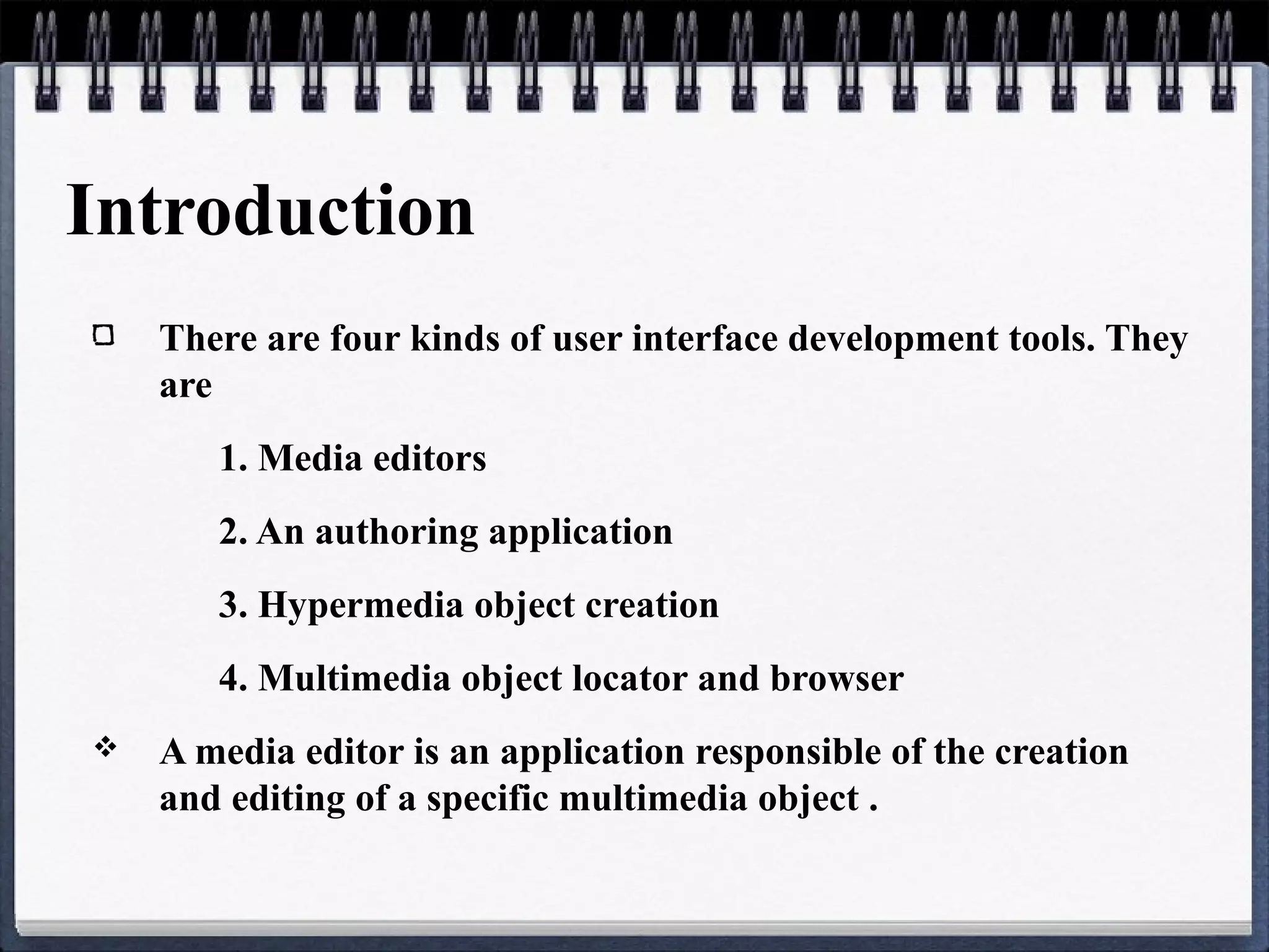 Introduction
There are four kinds of user interface development tools. They
are
1. Media editors
2. An authoring application
3. Hypermedia object creation
4. Multimedia object locator and browser
 A media editor is an application responsible of the creation
and editing of a specific multimedia object .
 