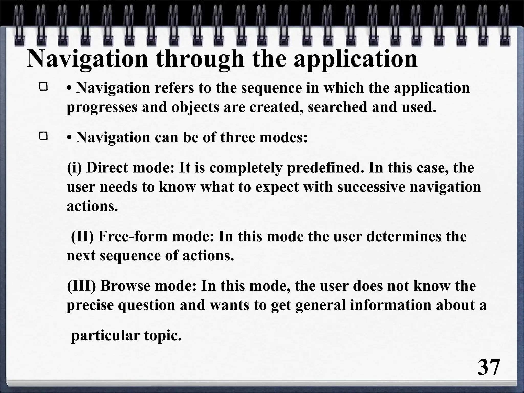 Navigation through the application
• Navigation refers to the sequence in which the application
progresses and objects are created, searched and used.
• Navigation can be of three modes:
(i) Direct mode: It is completely predefined. In this case, the
user needs to know what to expect with successive navigation
actions.
(II) Free-form mode: In this mode the user determines the
next sequence of actions.
(III) Browse mode: In this mode, the user does not know the
precise question and wants to get general information about a
particular topic.
37
 