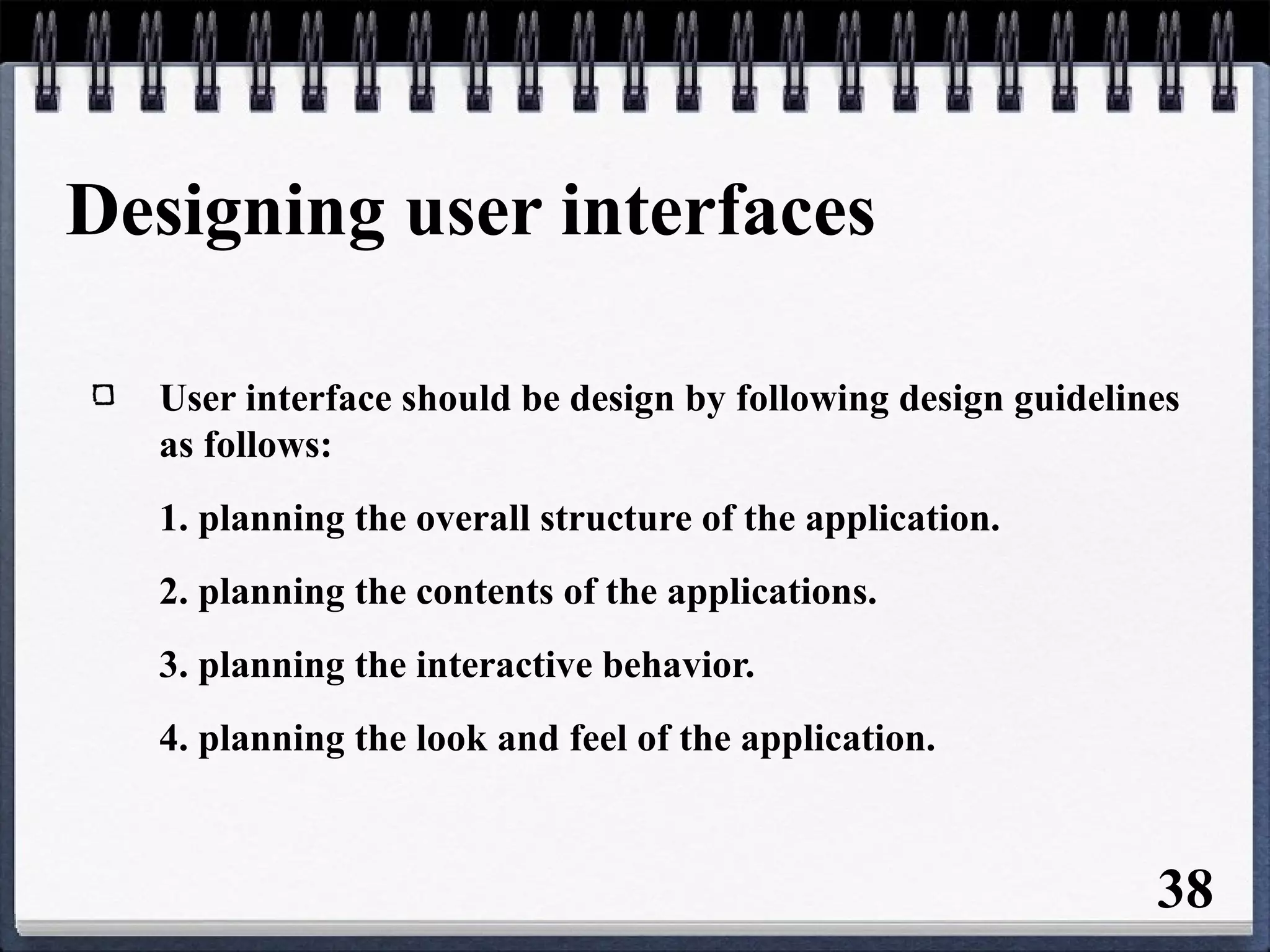 Designing user interfaces
User interface should be design by following design guidelines
as follows:
1. planning the overall structure of the application.
2. planning the contents of the applications.
3. planning the interactive behavior.
4. planning the look and feel of the application.
38
 