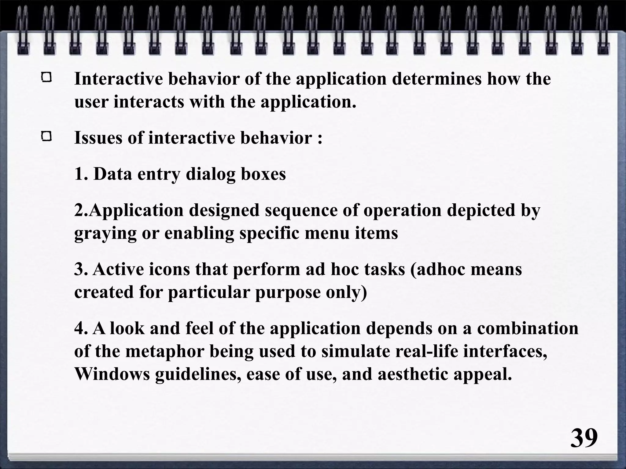 Interactive behavior of the application determines how the
user interacts with the application.
Issues of interactive behavior :
1. Data entry dialog boxes
2.Application designed sequence of operation depicted by
graying or enabling specific menu items
3. Active icons that perform ad hoc tasks (adhoc means
created for particular purpose only)
4. A look and feel of the application depends on a combination
of the metaphor being used to simulate real-life interfaces,
Windows guidelines, ease of use, and aesthetic appeal.
39
 