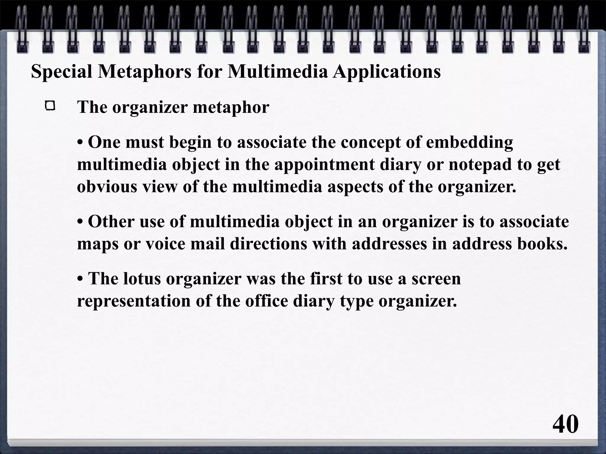 Special Metaphors for Multimedia Applications
The organizer metaphor
• One must begin to associate the concept of embedding
multimedia object in the appointment diary or notepad to get
obvious view of the multimedia aspects of the organizer.
• Other use of multimedia object in an organizer is to associate
maps or voice mail directions with addresses in address books.
• The lotus organizer was the first to use a screen
representation of the office diary type organizer.
40
 