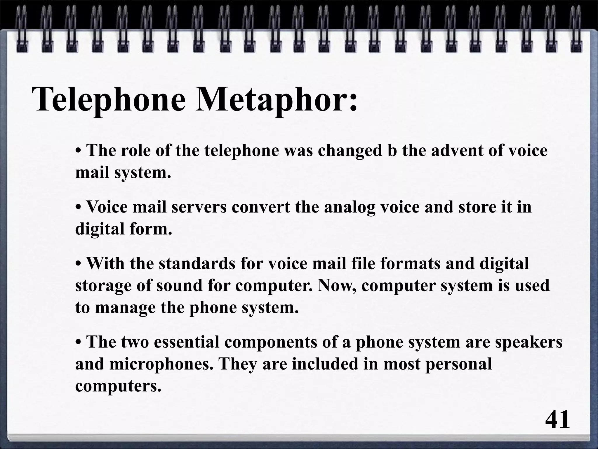 Telephone Metaphor:
• The role of the telephone was changed b the advent of voice
mail system.
• Voice mail servers convert the analog voice and store it in
digital form.
• With the standards for voice mail file formats and digital
storage of sound for computer. Now, computer system is used
to manage the phone system.
• The two essential components of a phone system are speakers
and microphones. They are included in most personal
computers.
41
 