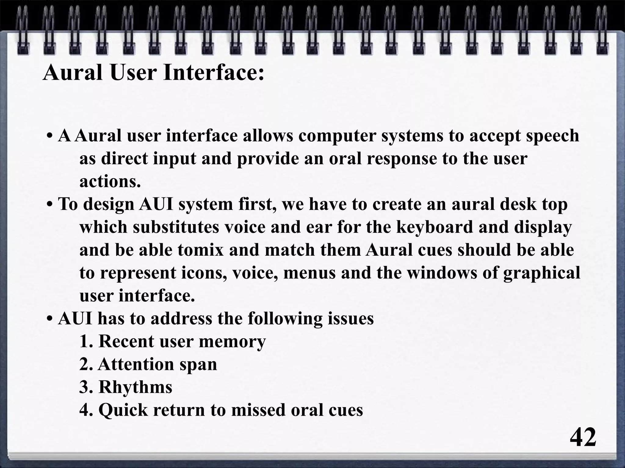 Aural User Interface:
• AAural user interface allows computer systems to accept speech
as direct input and provide an oral response to the user
actions.
• To design AUI system first, we have to create an aural desk top
which substitutes voice and ear for the keyboard and display
and be able tomix and match them Aural cues should be able
to represent icons, voice, menus and the windows of graphical
user interface.
• AUI has to address the following issues
1. Recent user memory
2. Attention span
3. Rhythms
4. Quick return to missed oral cues
42
 