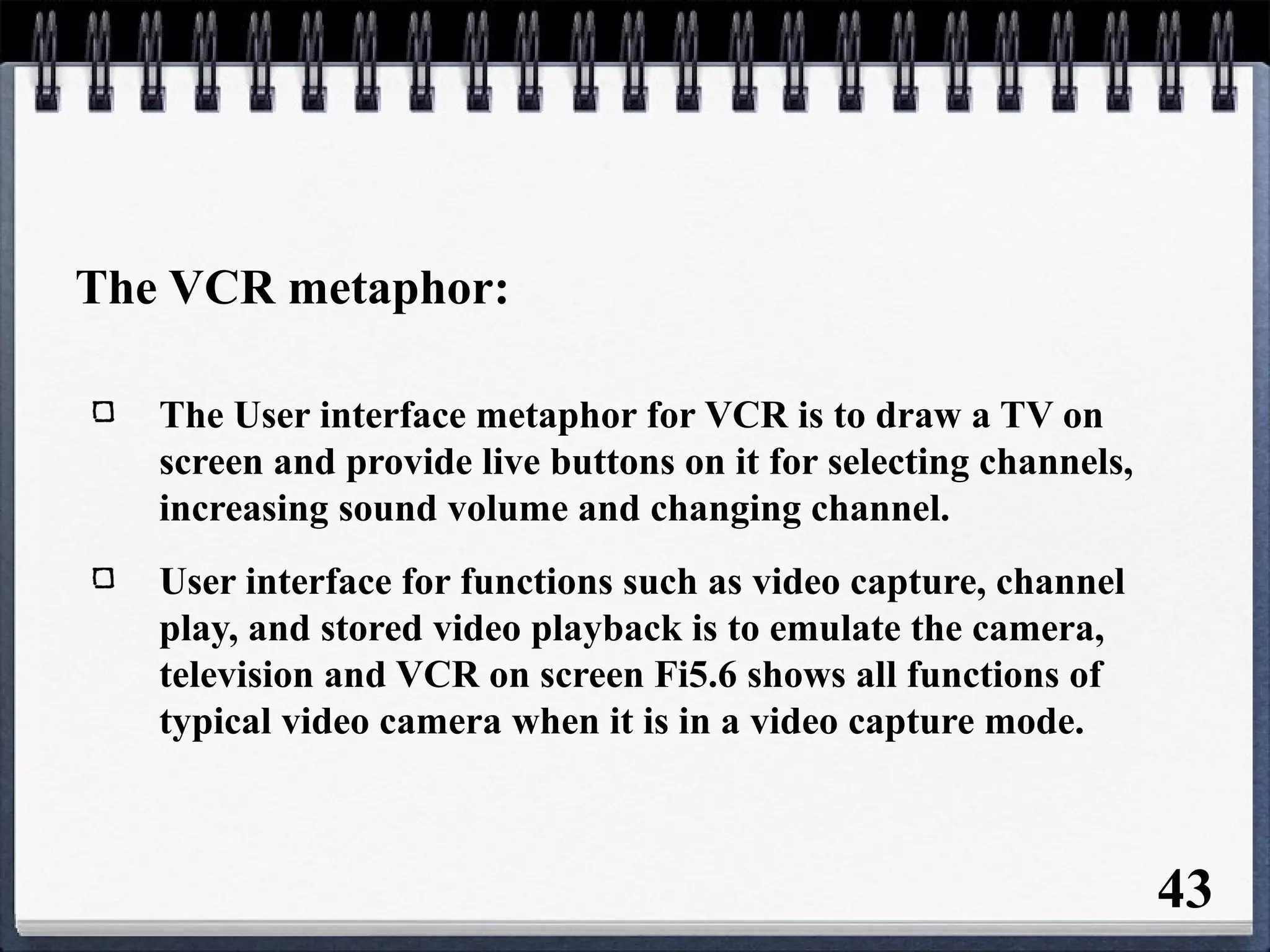 The VCR metaphor:
The User interface metaphor for VCR is to draw a TV on
screen and provide live buttons on it for selecting channels,
increasing sound volume and changing channel.
User interface for functions such as video capture, channel
play, and stored video playback is to emulate the camera,
television and VCR on screen Fi5.6 shows all functions of
typical video camera when it is in a video capture mode.
43
 