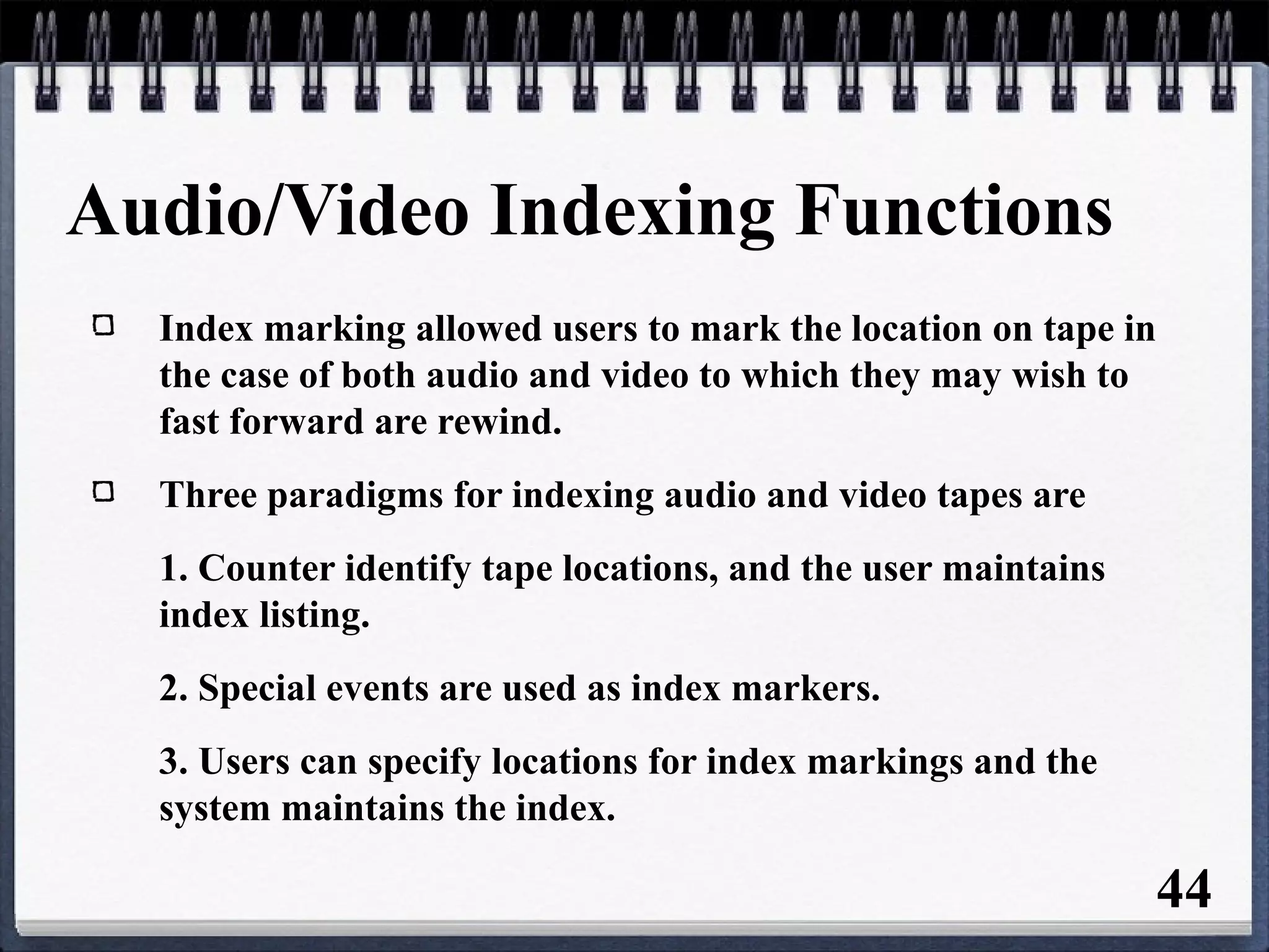 Audio/Video Indexing Functions
Index marking allowed users to mark the location on tape in
the case of both audio and video to which they may wish to
fast forward are rewind.
Three paradigms for indexing audio and video tapes are
1. Counter identify tape locations, and the user maintains
index listing.
2. Special events are used as index markers.
3. Users can specify locations for index markings and the
system maintains the index.
44
 