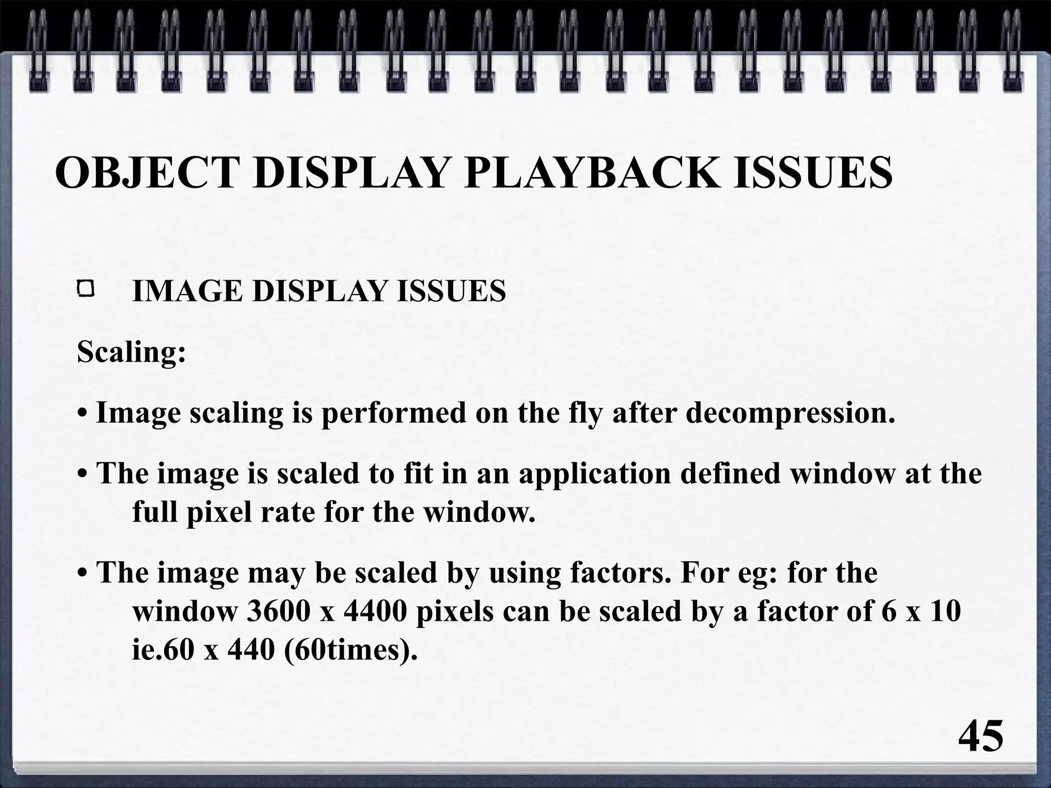 OBJECT DISPLAY PLAYBACK ISSUES
IMAGE DISPLAY ISSUES
Scaling:
• Image scaling is performed on the fly after decompression.
• The image is scaled to fit in an application defined window at the
full pixel rate for the window.
• The image may be scaled by using factors. For eg: for the
window 3600 x 4400 pixels can be scaled by a factor of 6 x 10
ie.60 x 440 (60times).
45
 