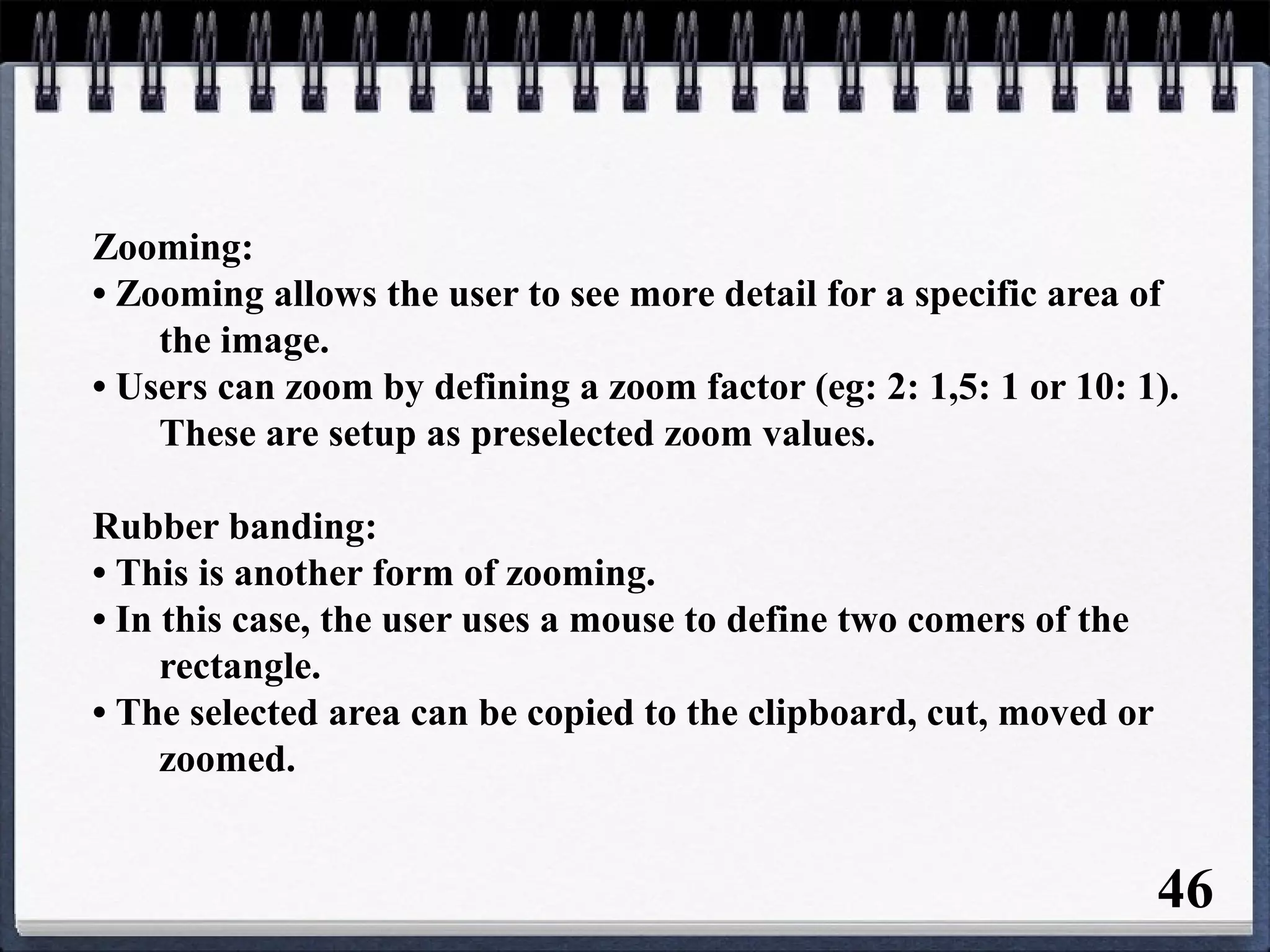 Zooming:
• Zooming allows the user to see more detail for a specific area of
the image.
• Users can zoom by defining a zoom factor (eg: 2: 1,5: 1 or 10: 1).
These are setup as preselected zoom values.
Rubber banding:
• This is another form of zooming.
• In this case, the user uses a mouse to define two comers of the
rectangle.
• The selected area can be copied to the clipboard, cut, moved or
zoomed.
46
 