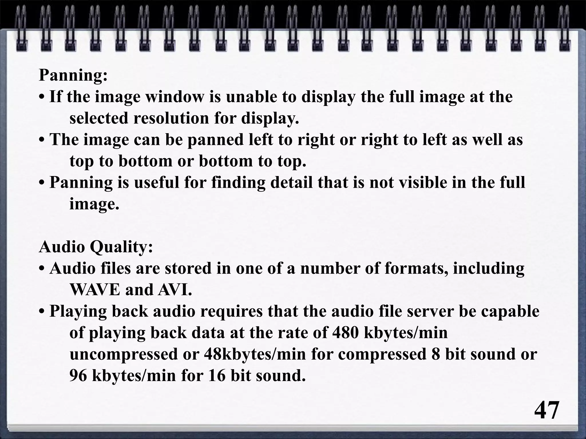 Panning:
• If the image window is unable to display the full image at the
selected resolution for display.
• The image can be panned left to right or right to left as well as
top to bottom or bottom to top.
• Panning is useful for finding detail that is not visible in the full
image.
Audio Quality:
• Audio files are stored in one of a number of formats, including
WAVE and AVI.
• Playing back audio requires that the audio file server be capable
of playing back data at the rate of 480 kbytes/min
uncompressed or 48kbytes/min for compressed 8 bit sound or
96 kbytes/min for 16 bit sound.
47
 