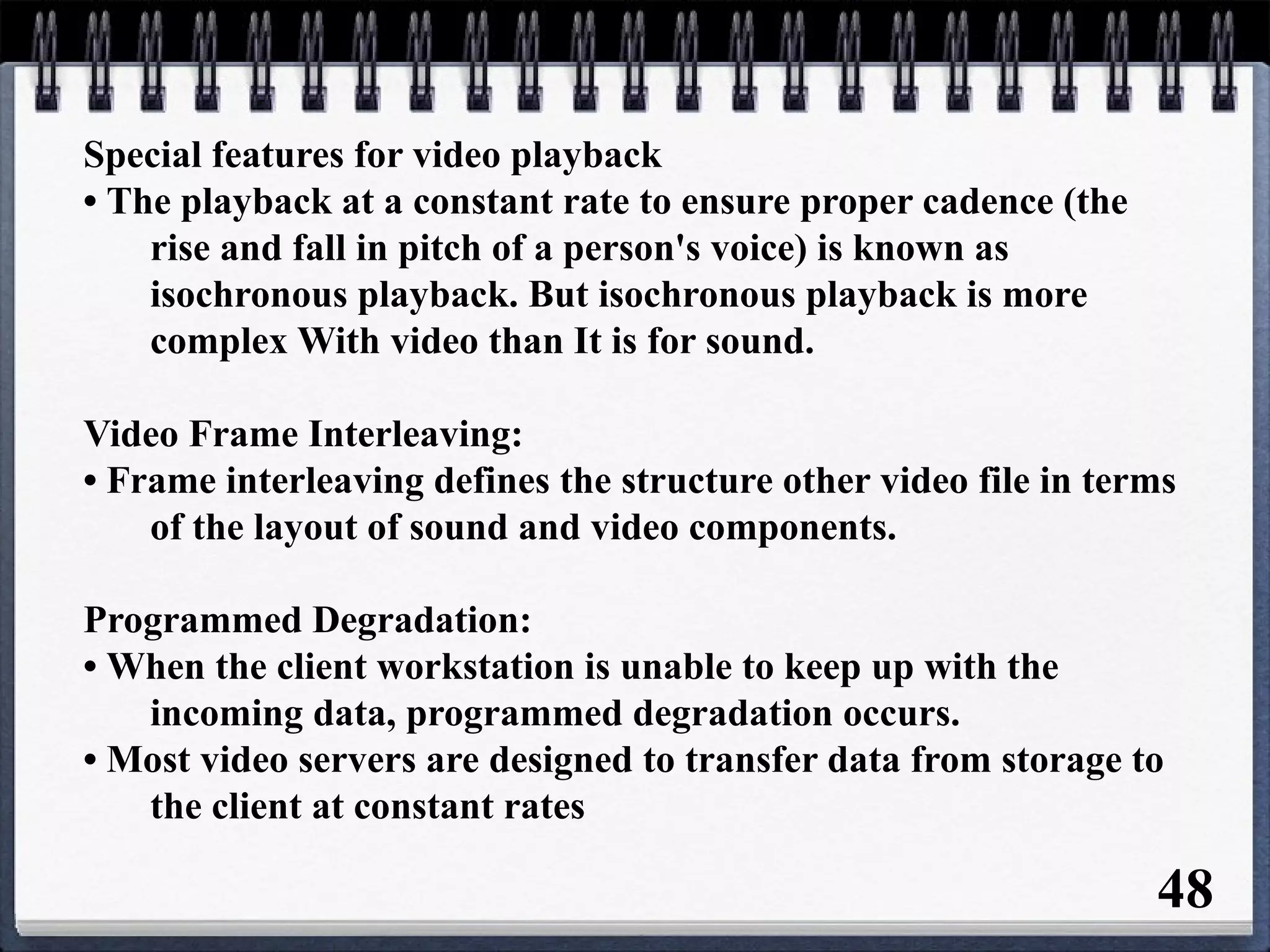Special features for video playback
• The playback at a constant rate to ensure proper cadence (the
rise and fall in pitch of a person's voice) is known as
isochronous playback. But isochronous playback is more
complex With video than It is for sound.
Video Frame Interleaving:
• Frame interleaving defines the structure other video file in terms
of the layout of sound and video components.
Programmed Degradation:
• When the client workstation is unable to keep up with the
incoming data, programmed degradation occurs.
• Most video servers are designed to transfer data from storage to
the client at constant rates
48
 