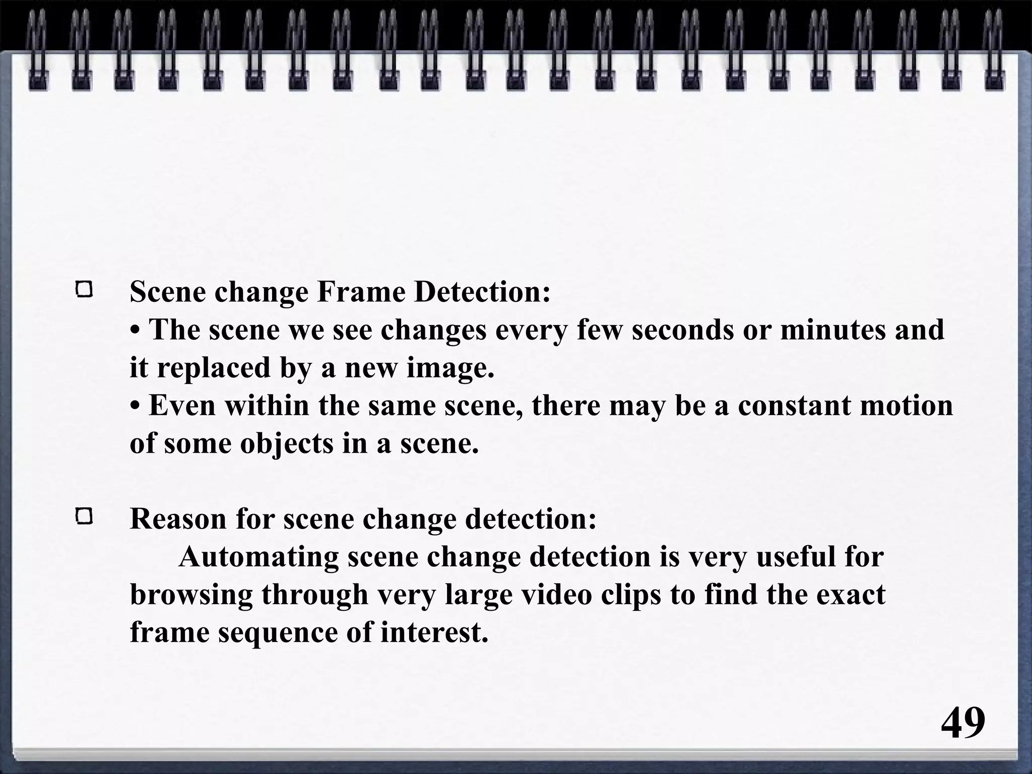 Scene change Frame Detection:
• The scene we see changes every few seconds or minutes and
it replaced by a new image.
• Even within the same scene, there may be a constant motion
of some objects in a scene.
Reason for scene change detection:
Automating scene change detection is very useful for
browsing through very large video clips to find the exact
frame sequence of interest.
49
 