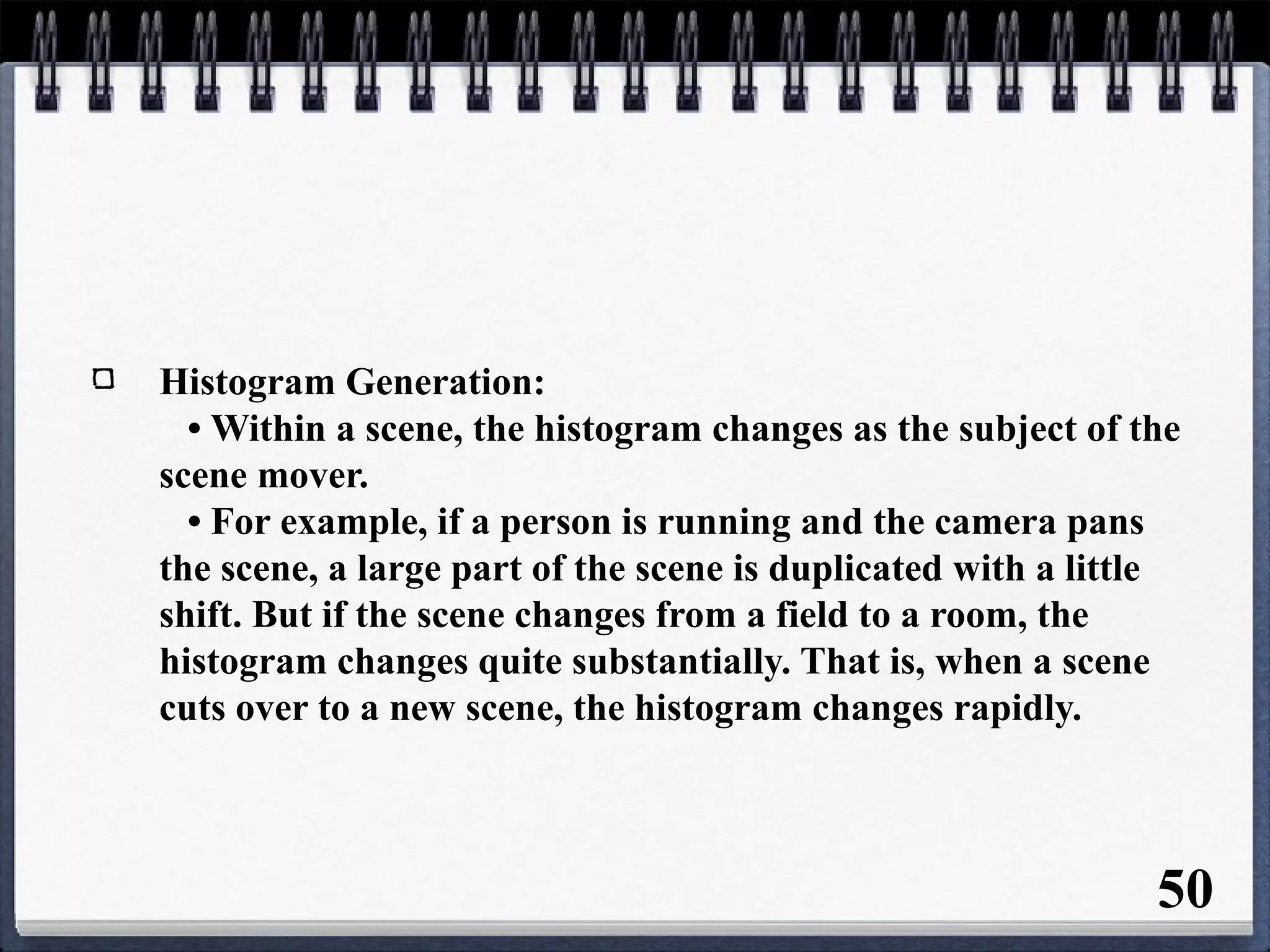 Histogram Generation:
• Within a scene, the histogram changes as the subject of the
scene mover.
• For example, if a person is running and the camera pans
the scene, a large part of the scene is duplicated with a little
shift. But if the scene changes from a field to a room, the
histogram changes quite substantially. That is, when a scene
cuts over to a new scene, the histogram changes rapidly.
50
 