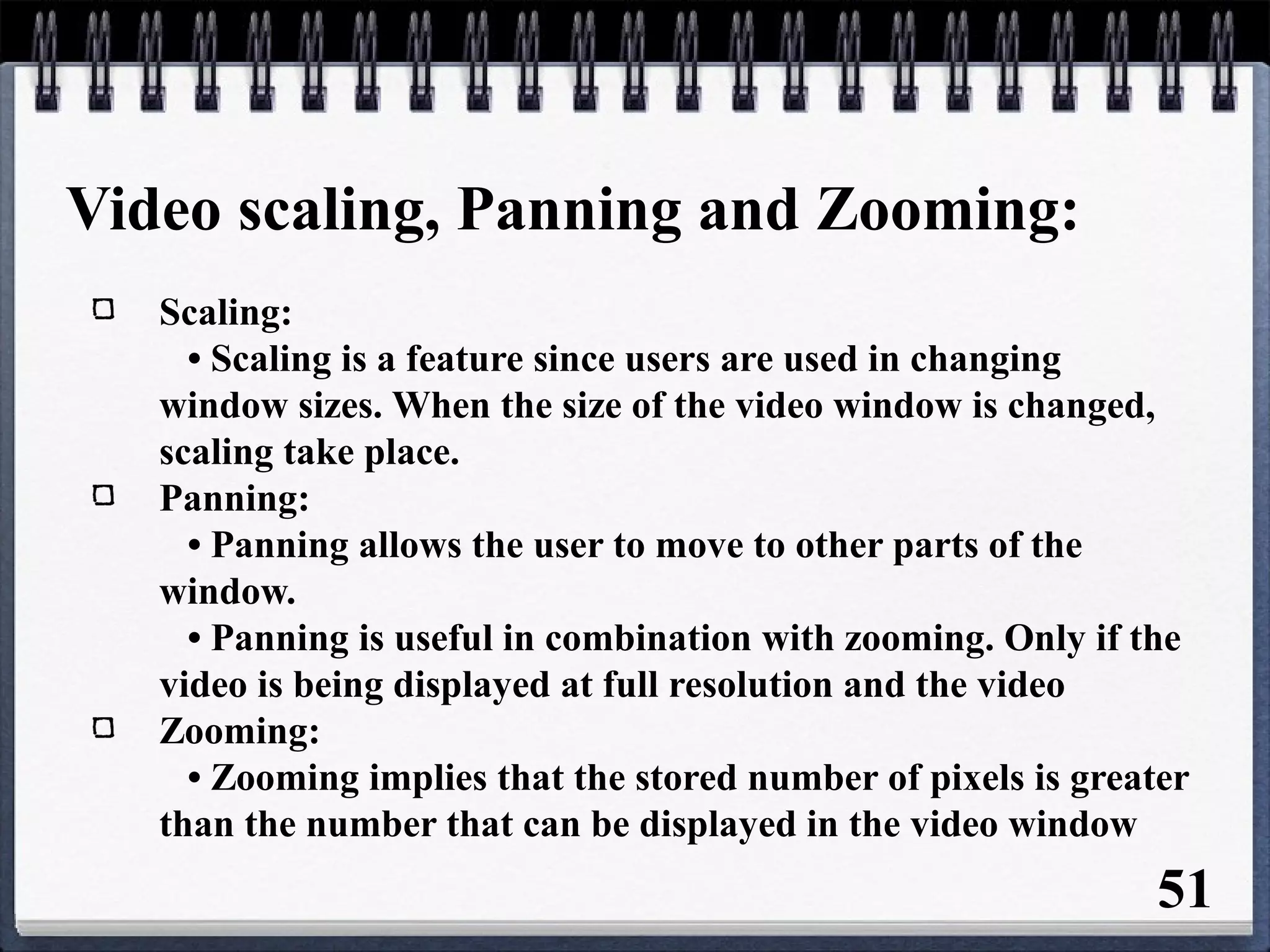 Video scaling, Panning and Zooming:
Scaling:
• Scaling is a feature since users are used in changing
window sizes. When the size of the video window is changed,
scaling take place.
Panning:
• Panning allows the user to move to other parts of the
window.
• Panning is useful in combination with zooming. Only if the
video is being displayed at full resolution and the video
Zooming:
• Zooming implies that the stored number of pixels is greater
than the number that can be displayed in the video window
51
 
