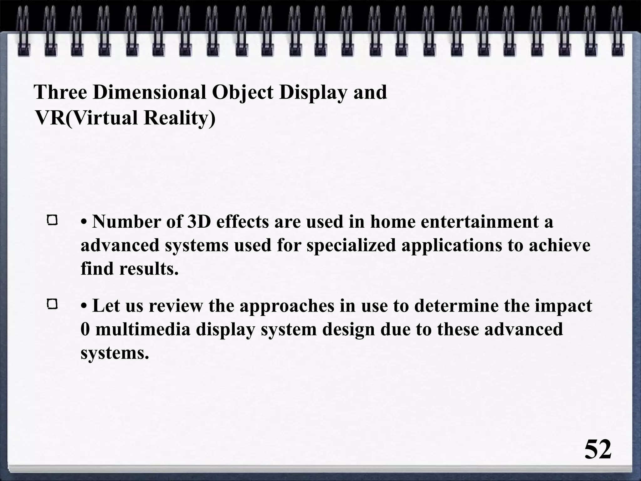 Three Dimensional Object Display and
VR(Virtual Reality)
• Number of 3D effects are used in home entertainment a
advanced systems used for specialized applications to achieve
find results.
• Let us review the approaches in use to determine the impact
0 multimedia display system design due to these advanced
systems.
52
 