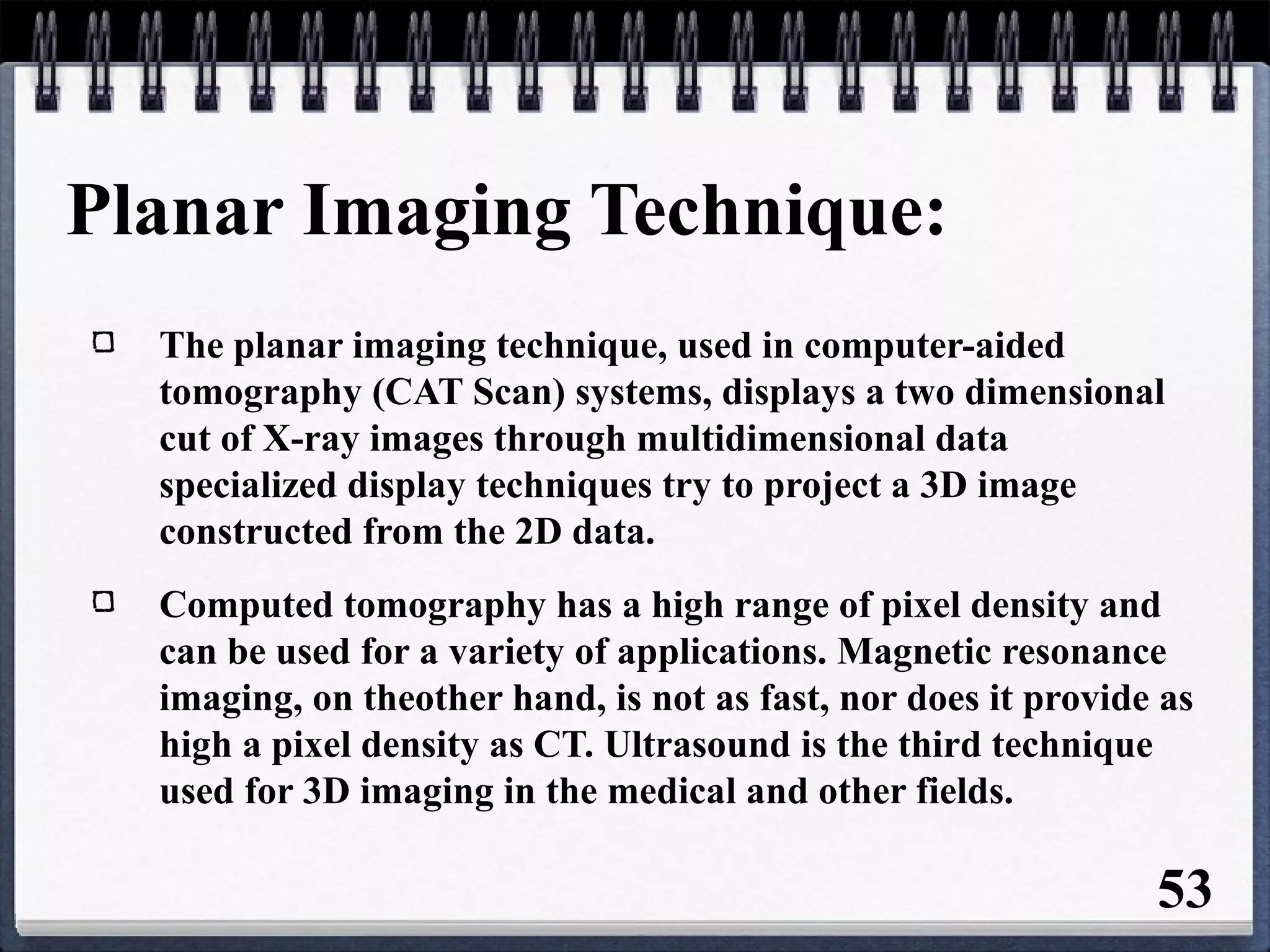Planar Imaging Technique:
The planar imaging technique, used in computer-aided
tomography (CAT Scan) systems, displays a two dimensional
cut of X-ray images through multidimensional data
specialized display techniques try to project a 3D image
constructed from the 2D data.
Computed tomography has a high range of pixel density and
can be used for a variety of applications. Magnetic resonance
imaging, on theother hand, is not as fast, nor does it provide as
high a pixel density as CT. Ultrasound is the third technique
used for 3D imaging in the medical and other fields.
53
 