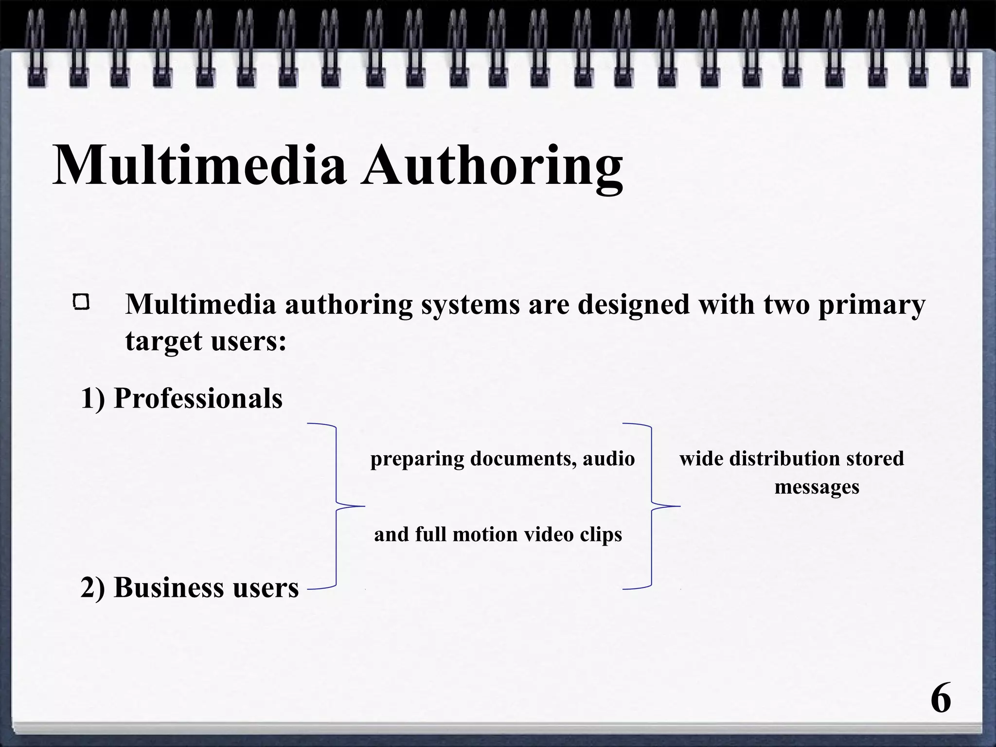Multimedia Authoring
Multimedia authoring systems are designed with two primary
target users:
1) Professionals
preparing documents, audio wide distribution stored
messages
and full motion video clips
2) Business users
6
 