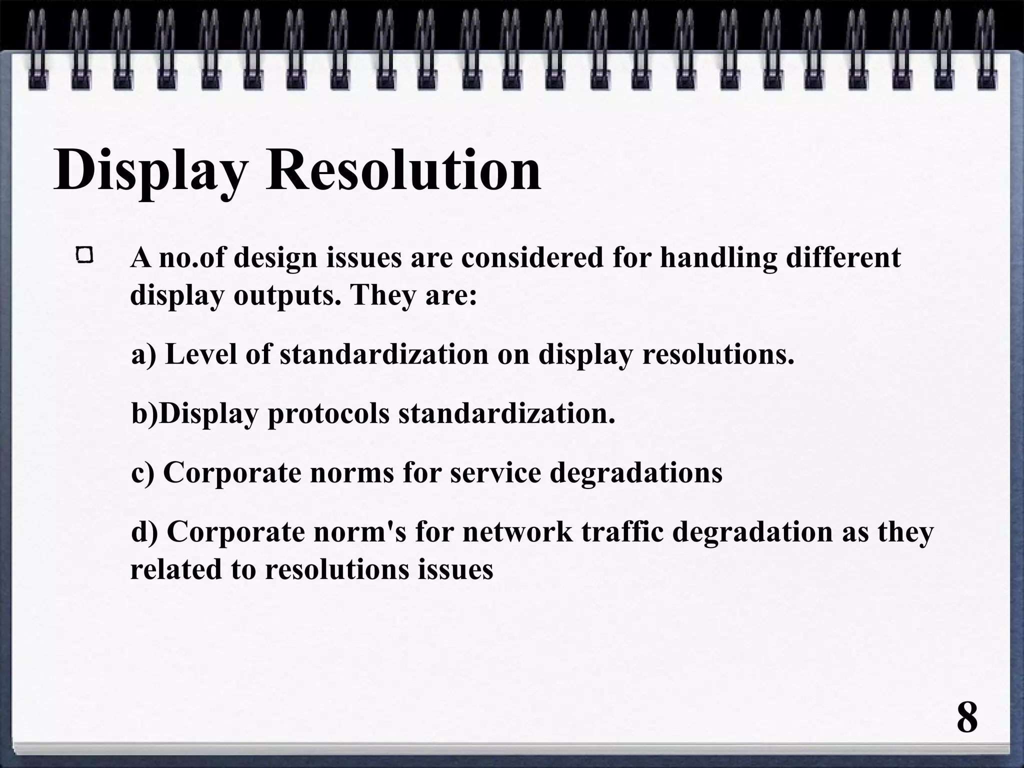 Display Resolution
A no.of design issues are considered for handling different
display outputs. They are:
a) Level of standardization on display resolutions.
b)Display protocols standardization.
c) Corporate norms for service degradations
d) Corporate norm's for network traffic degradation as they
related to resolutions issues
8
 