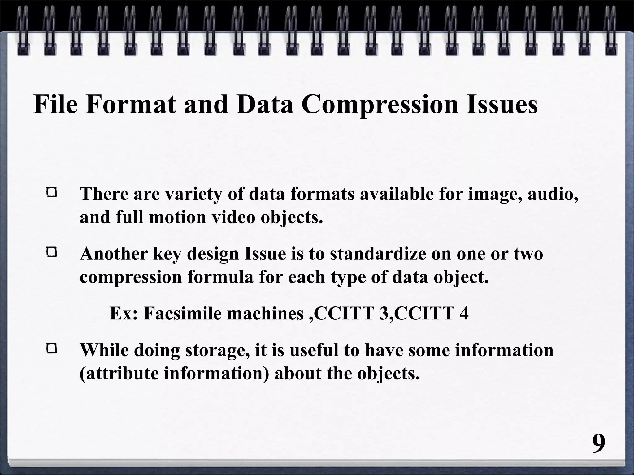 File Format and Data Compression Issues
There are variety of data formats available for image, audio,
and full motion video objects.
Another key design Issue is to standardize on one or two
compression formula for each type of data object.
Ex: Facsimile machines ,CCITT 3,CCITT 4
While doing storage, it is useful to have some information
(attribute information) about the objects.
9
 