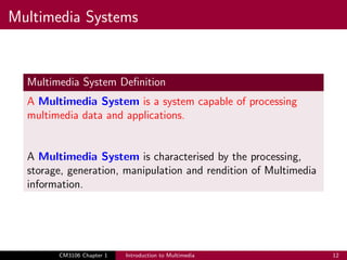 Multimedia Systems
Multimedia System Definition
A Multimedia System is a system capable of processing
multimedia data and applications.
A Multimedia System is characterised by the processing,
storage, generation, manipulation and rendition of Multimedia
information.
CM3106 Chapter 1 Introduction to Multimedia 12
 