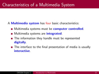 Characteristics of a Multimedia System
A Multimedia system has four basic characteristics:
Multimedia systems must be computer controlled.
Multimedia systems are integrated.
The information they handle must be represented
digitally.
The interface to the final presentation of media is usually
interactive.
CM3106 Chapter 1 Introduction to Multimedia 13
 