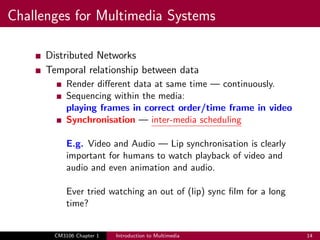 Challenges for Multimedia Systems
Distributed Networks
Temporal relationship between data
Render different data at same time — continuously.
Sequencing within the media:
playing frames in correct order/time frame in video
Synchronisation — inter-media scheduling
E.g. Video and Audio — Lip synchronisation is clearly
important for humans to watch playback of video and
audio and even animation and audio.
Ever tried watching an out of (lip) sync film for a long
time?
CM3106 Chapter 1 Introduction to Multimedia 14
 