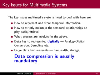 Key Issues for Multimedia Systems
The key issues multimedia systems need to deal with here are:
How to represent and store temporal information.
How to strictly maintain the temporal relationships on
play back/retrieval
What process are involved in the above.
Data has to represented digitally — Analog–Digital
Conversion, Sampling etc.
Large Data Requirements — bandwidth, storage,
Data compression is usually
mandatory
CM3106 Chapter 1 Introduction to Multimedia 15
 