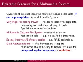 Desirable Features for a Multimedia System
Given the above challenges the following feature a desirable (if
not a prerequisite) for a Multimedia System:
Very High Processing Power — needed to deal with large data
processing and real time delivery of media.
Special hardware commonplace.
Multimedia Capable File System — needed to deliver
real-time media — e.g. Video/Audio Streaming.
Special Hardware/Software needed – e.g. RAID technology.
Data Representations — File Formats that support
multimedia should be easy to handle yet allow for
compression/decompression in real-time.
CM3106 Chapter 1 Introduction to Multimedia 16
 