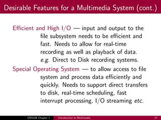 Desirable Features for a Multimedia System (cont.)
Efficient and High I/O — input and output to the
file subsystem needs to be efficient and
fast. Needs to allow for real-time
recording as well as playback of data.
e.g. Direct to Disk recording systems.
Special Operating System — to allow access to file
system and process data efficiently and
quickly. Needs to support direct transfers
to disk, real-time scheduling, fast
interrupt processing, I/O streaming etc.
CM3106 Chapter 1 Introduction to Multimedia 17
 