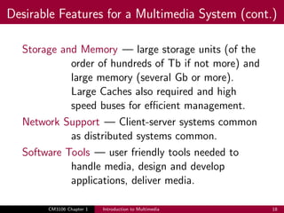 Desirable Features for a Multimedia System (cont.)
Storage and Memory — large storage units (of the
order of hundreds of Tb if not more) and
large memory (several Gb or more).
Large Caches also required and high
speed buses for efficient management.
Network Support — Client-server systems common
as distributed systems common.
Software Tools — user friendly tools needed to
handle media, design and develop
applications, deliver media.
CM3106 Chapter 1 Introduction to Multimedia 18
 