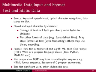 Multimedia Data:Input and Format
Text and Static Data
Source: keyboard, speech input, optical character recognition, data
stored on disk.
Stored and input character by character:
Storage of text is 1 byte per char / more bytes for
Unicode.
For other forms of data (e.g. Spreadsheet files). May
store format as text (with formatting) others may use
binary encoding.
Format: Raw text or formatted text e.g HTML, Rich Text Format
(RTF), Word or a program language source (Java, Python,
MATLAB etc.)
Not temporal — BUT may have natural implied sequence e.g.
HTML format sequence, Sequence of C program statements.
Size Not significant w.r.t. other Multimedia data.
CM3106 Chapter 1 Multimedia Data 21
 