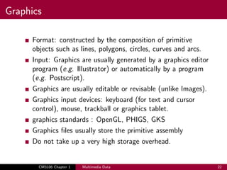 Graphics
Format: constructed by the composition of primitive
objects such as lines, polygons, circles, curves and arcs.
Input: Graphics are usually generated by a graphics editor
program (e.g. Illustrator) or automatically by a program
(e.g. Postscript).
Graphics are usually editable or revisable (unlike Images).
Graphics input devices: keyboard (for text and cursor
control), mouse, trackball or graphics tablet.
graphics standards : OpenGL, PHIGS, GKS
Graphics files usually store the primitive assembly
Do not take up a very high storage overhead.
CM3106 Chapter 1 Multimedia Data 22
 