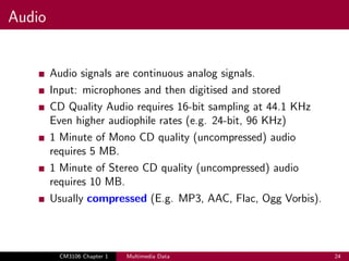 Audio
Audio signals are continuous analog signals.
Input: microphones and then digitised and stored
CD Quality Audio requires 16-bit sampling at 44.1 KHz
Even higher audiophile rates (e.g. 24-bit, 96 KHz)
1 Minute of Mono CD quality (uncompressed) audio
requires 5 MB.
1 Minute of Stereo CD quality (uncompressed) audio
requires 10 MB.
Usually compressed (E.g. MP3, AAC, Flac, Ogg Vorbis).
CM3106 Chapter 1 Multimedia Data 24
 