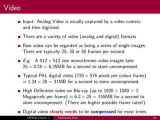 Video
Input: Analog Video is usually captured by a video camera
and then digitised.
There are a variety of video (analog and digital) formats
Raw video can be regarded as being a series of single images.
There are typically 25, 30 or 50 frames per second.
E.g. A 512 × 512 size monochrome video images take
25 × 0.25 = 6.25MB for a second to store uncompressed.
Typical PAL digital video (720 × 576 pixels per colour frame)
≈ 1.24 × 25 = 31MB for a second to store uncompressed.
High Definition video on Blu-ray (up to 1920 × 1080 = 2
Megapixels per frame) ≈ 6.2 × 25 = 155MB for a second to
store uncompressed. (There are higher possible frame rates!)
Digital video clearly needs to be compressed for most times.
CM3106 Chapter 1 Multimedia Data 25
 
