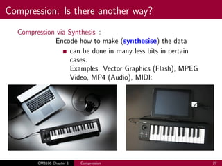 Compression: Is there another way?
Compression via Synthesis :
Encode how to make (synthesise) the data
can be done in many less bits in certain
cases.
Examples: Vector Graphics (Flash), MPEG
Video, MP4 (Audio), MIDI:
CM3106 Chapter 1 Compression 27
 