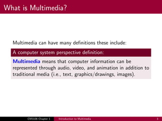 What is Multimedia?
Multimedia can have many definitions these include:
A computer system perspective definition:
Multimedia means that computer information can be
represented through audio, video, and animation in addition to
traditional media (i.e., text, graphics/drawings, images).
CM3106 Chapter 1 Introduction to Multimedia 3
 
