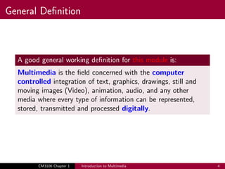 General Definition
A good general working definition for this module is:
Multimedia is the field concerned with the computer
controlled integration of text, graphics, drawings, still and
moving images (Video), animation, audio, and any other
media where every type of information can be represented,
stored, transmitted and processed digitally.
CM3106 Chapter 1 Introduction to Multimedia 4
 