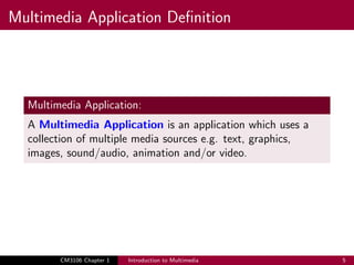 Multimedia Application Definition
Multimedia Application:
A Multimedia Application is an application which uses a
collection of multiple media sources e.g. text, graphics,
images, sound/audio, animation and/or video.
CM3106 Chapter 1 Introduction to Multimedia 5
 