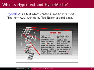 What is HyperText and HyperMedia?
Hypertext is a text which contains links to other texts.
The term was invented by Ted Nelson around 1965.
CM3106 Chapter 1 Introduction to Multimedia 6
 