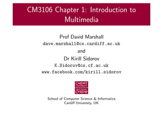 CM3106 Chapter 1: Introduction to
Multimedia
Prof David Marshall
dave.marshall@cs.cardiff.ac.uk
and
Dr Kirill Sidorov
K.Sidorov@cs.cf.ac.uk
www.facebook.com/kirill.sidorov
School of Computer Science & Informatics
Cardiff University, UK
 