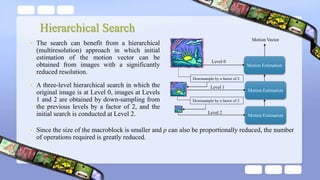 Hierarchical Search
• The search can benefit from a hierarchical
(multiresolution) approach in which initial
estimation of the motion vector can be
obtained from images with a significantly
reduced resolution.
• A three-level hierarchical search in which the
original image is at Level 0, images at Levels
1 and 2 are obtained by down-sampling from
the previous levels by a factor of 2, and the
initial search is conducted at Level 2.
Downsample by a factor of 2
Motion Estimation
Motion Estimation
Motion Estimation
Motion Vector
Downsample by a factor of 2
• Since the size of the macroblock is smaller and p can also be proportionally reduced, the number
of operations required is greatly reduced.
Level 2
Level 1
Level 0
 