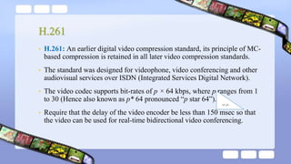 H.261
• H.261: An earlier digital video compression standard, its principle of MC-
based compression is retained in all later video compression standards.
• The standard was designed for videophone, video conferencing and other
audiovisual services over ISDN (Integrated Services Digital Network).
• The video codec supports bit-rates of p × 64 kbps, where p ranges from 1
to 30 (Hence also known as p* 64 pronounced “p star 64”).
• Require that the delay of the video encoder be less than 150 msec so that
the video can be used for real-time bidirectional video conferencing.
‫ثانية‬ ‫مللي‬
 