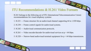 ITU Recommendations & H.261 Video Formats
• H.261 belongs to the following set of ITU (International Telecommunication Union)
recommendations for visual telephony systems:
1. H.221 — Frame structure for an audiovisual channel supporting 64 to 1,920 kbps.
2. H.230 — Frame control signals for audiovisual systems.
3. H.242 — Audiovisual communication protocols.
4. H.261 — Video encoder/decoder for audiovisual services at p × 64 kbps.
5. H.320 — Narrow-band audiovisual terminal equipment for p × 64 kbps transmission.
 