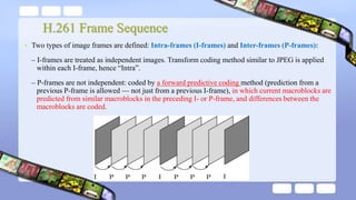 H.261 Frame Sequence
• Two types of image frames are defined: Intra-frames (I-frames) and Inter-frames (P-frames):
– I-frames are treated as independent images. Transform coding method similar to JPEG is applied
within each I-frame, hence “Intra”.
– P-frames are not independent: coded by a forward predictive coding method (prediction from a
previous P-frame is allowed — not just from a previous I-frame), in which current macroblocks are
predicted from similar macroblocks in the preceding I- or P-frame, and differences between the
macroblocks are coded.
 