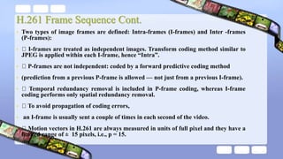 H.261 Frame Sequence Cont.
• Two types of image frames are defined: Intra-frames (I-frames) and Inter -frames
(P-frames):
• I-frames are treated as independent images. Transform coding method similar to
JPEG is applied within each I-frame, hence “Intra”.
• P-frames are not independent: coded by a forward predictive coding method
• (prediction from a previous P-frame is allowed — not just from a previous I-frame).
• Temporal redundancy removal is included in P-frame coding, whereas I-frame
coding performs only spatial redundancy removal.
• To avoid propagation of coding errors,
• an I-frame is usually sent a couple of times in each second of the video.
• Motion vectors in H.261 are always measured in units of full pixel and they have a
limited range of ± 15 pixels, i.e., p = 15.
 